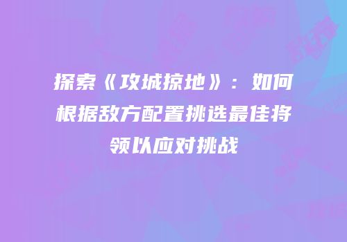 探索《攻城掠地》：如何根据敌方配置挑选最佳将领以应对挑战