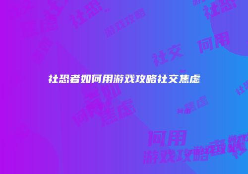 社恐者如何用游戏攻略社交焦虑