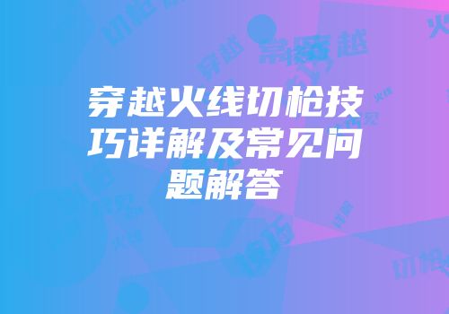 穿越火线切枪技巧详解及常见问题解答