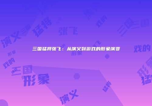 三国猛将张飞：从演义到游戏的形象演变