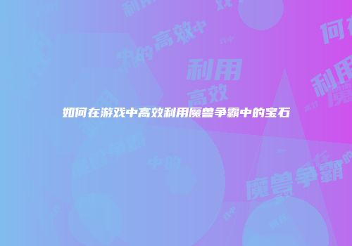 如何在游戏中高效利用魔兽争霸中的宝石