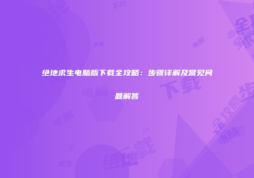 绝地求生电脑版下载全攻略：步骤详解及常见问题解答