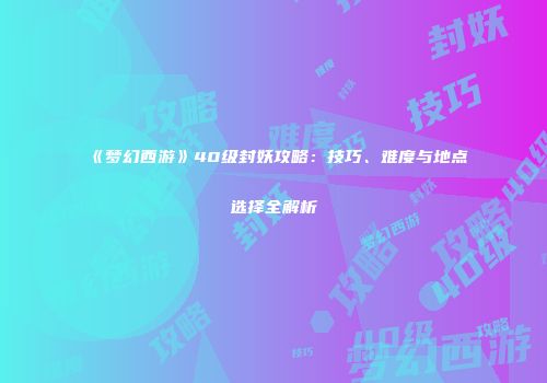 《梦幻西游》40级封妖攻略：技巧、难度与地点选择全解析
