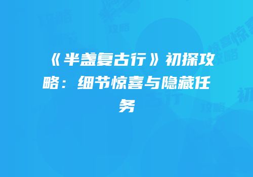 《半盏复古行》初探攻略：细节惊喜与隐藏任务