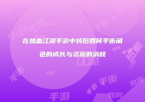在热血江湖手游中转后如何平衡角色的成长与资源的消耗