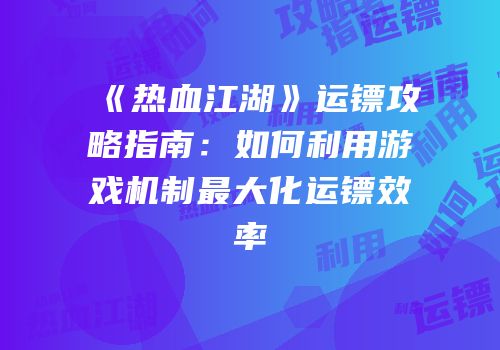 《热血江湖》运镖攻略指南：如何利用游戏机制最大化运镖效率
