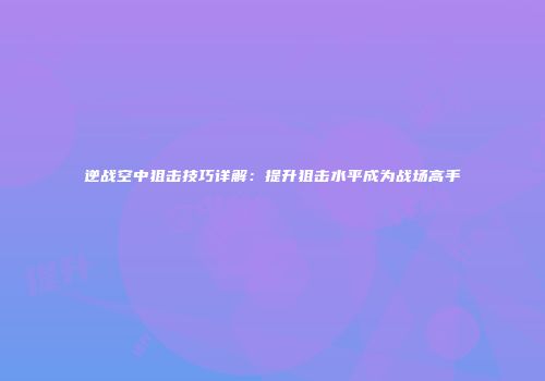 逆战空中狙击技巧详解：提升狙击水平成为战场高手