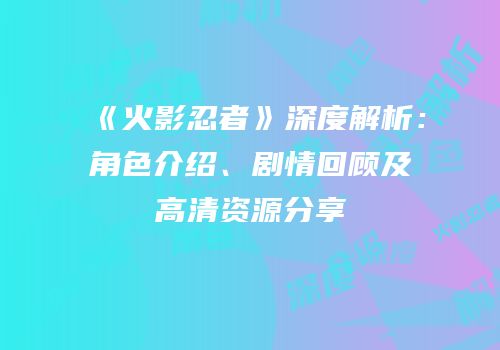 《火影忍者》深度解析：角色介绍、剧情回顾及高清资源分享