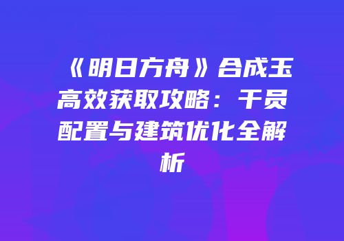 《明日方舟》合成玉高效获取攻略：干员配置与建筑优化全解析