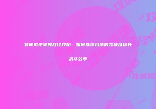 攻城掠地桃园战役攻略：如何选择合适的装备以提升战斗效率