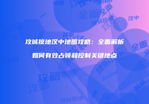 攻城掠地汉中地图攻略：全面解析如何有效占领和控制关键地点