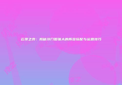 云顶之弈：揭秘冷门但强大的阵容搭配与运营技巧