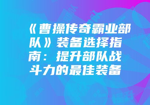 《曹操传奇霸业部队》装备选择指南：提升部队战斗力的最佳装备