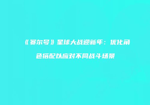 《赛尔号》星球大战迎新年：优化角色搭配以应对不同战斗场景