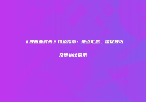 《波西亚时光》钓鱼指南：地点汇总、捕捉技巧及博物馆展示