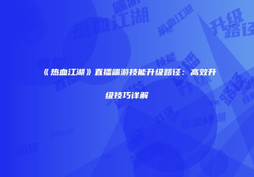 《热血江湖》直播端游技能升级路径：高效升级技巧详解
