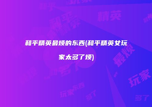 和平精英最烦的东西(和平精英女玩家太多了烦)