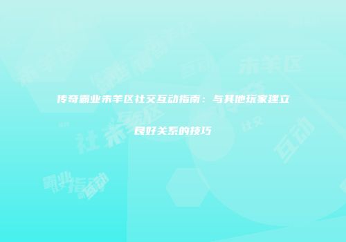 传奇霸业未羊区社交互动指南:与其他玩家建立良好关系的技巧