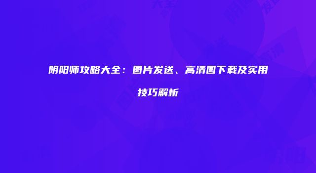 阴阳师攻略大全：图片发送、高清图下载及实用技巧解析