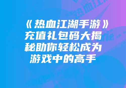 《热血江湖手游》充值礼包码大揭秘助你轻松成为游戏中的高手
