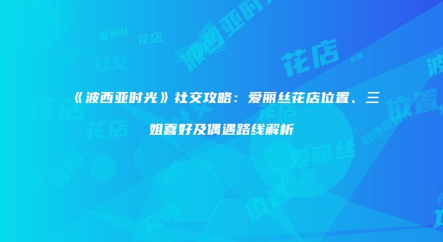 《波西亚时光》社交攻略：爱丽丝花店位置、三姐喜好及偶遇路线解析