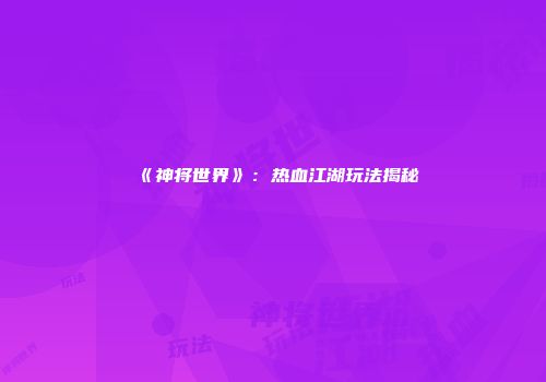 《神将世界》：热血江湖玩法揭秘