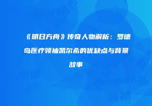 《明日方舟》传奇人物解析：罗德岛医疗领袖凯尔希的优缺点与背景故事