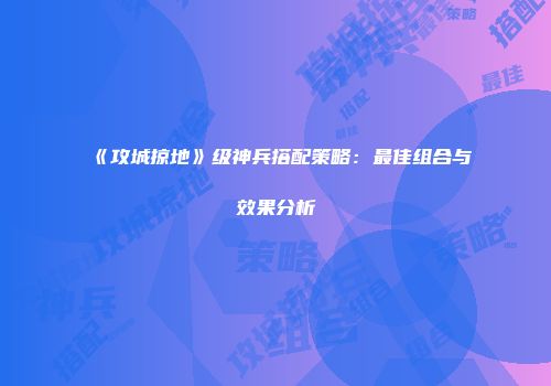 《攻城掠地》级神兵搭配策略：最佳组合与效果分析