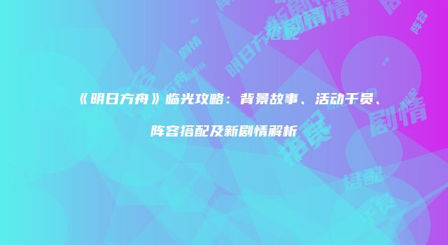 《明日方舟》临光攻略：背景故事、活动干员、阵容搭配及新剧情解析