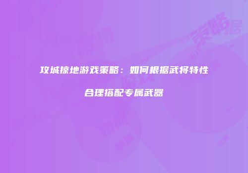 攻城掠地游戏策略:如何根据武将特性合理搭配专属武器