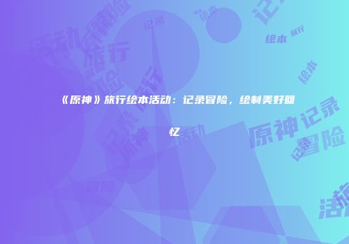 《原神》旅行绘本活动：记录冒险，绘制美好回忆