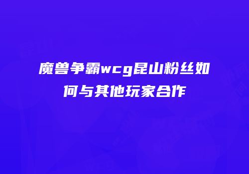 魔兽争霸wcg昆山粉丝如何与其他玩家合作