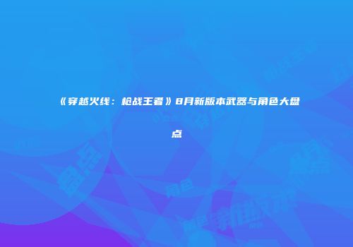 《穿越火线：枪战王者》8月新版本武器与角色大盘点