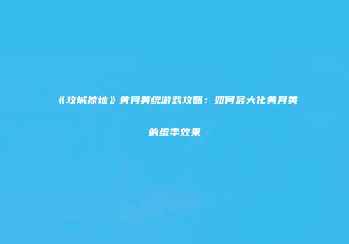 《攻城掠地》黄月英统游戏攻略：如何最大化黄月英的统率效果