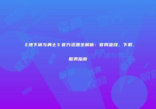 《地下城与勇士》官方资源全解析：官网查找、下载、服务指南