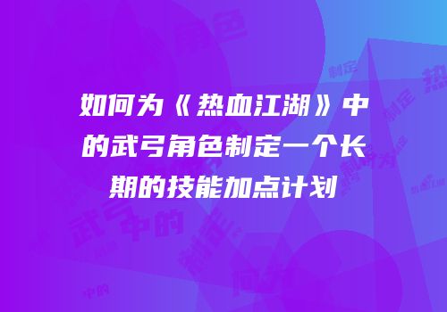 如何为《热血江湖》中的武弓角色制定一个长期的技能加点计划