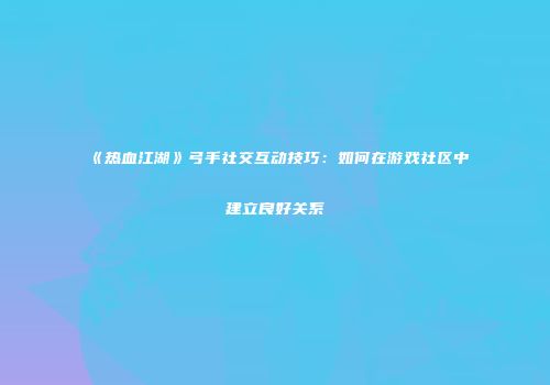 《热血江湖》弓手社交互动技巧：如何在游戏社区中建立良好关系