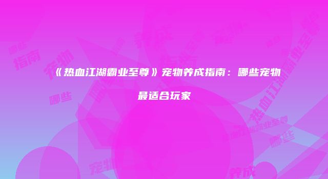《热血江湖霸业至尊》宠物养成指南：哪些宠物最适合玩家