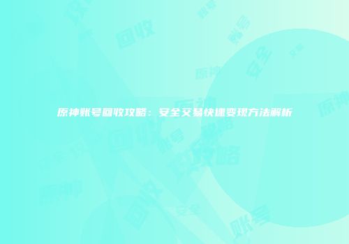 原神账号回收攻略：安全交易快速变现方法解析