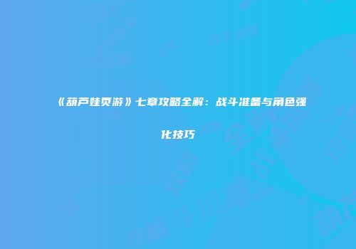 《葫芦娃页游》七章攻略全解：战斗准备与角色强化技巧