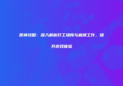 原神攻略：深入解析打工场所与麻烦工作，提升游戏体验