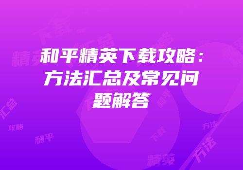 和平精英下载攻略：方法汇总及常见问题解答