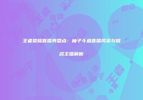 王者荣耀直播界盘点：柚子斗鱼直播风采与知名主播解析