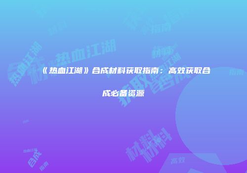 《热血江湖》合成材料获取指南：高效获取合成必备资源