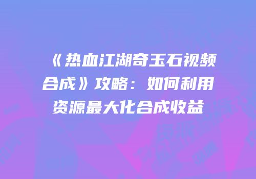 《热血江湖奇玉石视频合成》攻略：如何利用资源最大化合成收益