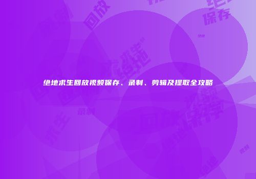 绝地求生回放视频保存、录制、剪辑及提取全攻略