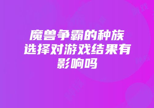 魔兽争霸的种族选择对游戏结果有影响吗