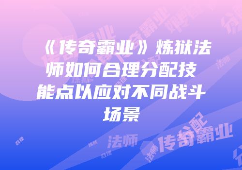 《传奇霸业》炼狱法师如何合理分配技能点以应对不同战斗场景