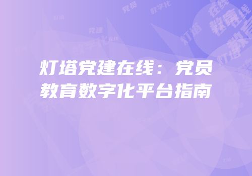 灯塔党建在线:党员教育数字化平台指南