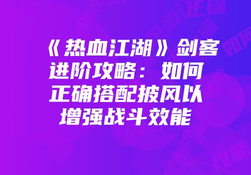 《热血江湖》剑客进阶攻略：如何正确搭配披风以增强战斗效能